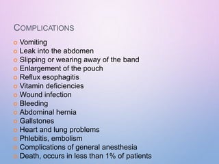 COMPLICATIONS
 Vomiting
 Leak into the abdomen
 Slipping or wearing away of the band
 Enlargement of the pouch
 Reflux esophagitis
 Vitamin deficiencies
 Wound infection
 Bleeding
 Abdominal hernia
 Gallstones
 Heart and lung problems
 Phlebitis, embolism
 Complications of general anesthesia
 Death, occurs in less than 1% of patients
 