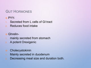 GUT HORMONES
 PYY-
1. Secreted from L cells of GI tract
2. Reduces food intake
 Ghrelin-
1. mainly secreted from stomach
2. A potent Orexigenic
 Cholecystokinin
1. Mainly secreted in duodenum
2. Decreasing meal size and duration both.
 