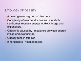 ETIOLOGY OF OBESITY
 A heterogeneous group of disorders
 Complexity of neuroendocrine and metabolic
syndromes regulate energy intake, storage and
expenditure.
 Obesity is caused by imbalance between energy
intake and expenditure.
 Obesity runs in families
 Inheritance is not mendelian.
 