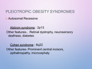 PLEIOTROPIC OBESITY SYNDROMES
 Autosomal Recessive
• Alstrom syndrome : 2p13
Other features-. Retinal dystrophy, neurosensory
deafness, diabetes
• Cohen syndrome : 8q22
Other features- Prominent central incisors,
opthalmopathy, microcephaly
 