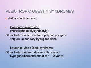 PLEIOTROPIC OBESITY SYNDROMES
 Autosomal Recessive
• Carpenter syndrome :
(Acrocephalopolysyndactyly)
Other features- acrocephaly, polydactyly, genu
valgum, secondary hypogonadism.
• Laurence Moon Biedl syndrome:
Other features-short stature with primary
hypogonadism and onset at 1 – 2 years
 