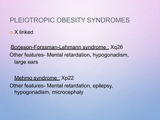 PLEIOTROPIC OBESITY SYNDROMES
 X linked
•Borjeson-Forssman-Lehmann syndrome : Xq26
Other features- Mental retardation, hypogonadism,
large ears
• Mehmo syndrome : Xp22
Other features- Mental retardation, epilepsy,
hypogonadism, microcephaly
 