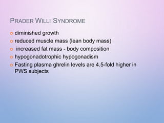 PRADER WILLI SYNDROME
 diminished growth
 reduced muscle mass (lean body mass)
 increased fat mass - body composition
 hypogonadotrophic hypogonadism
 Fasting plasma ghrelin levels are 4.5-fold higher in
PWS subjects
 