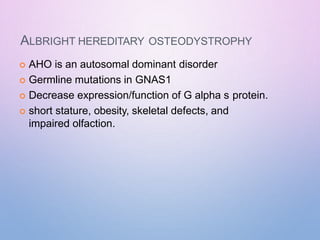 ALBRIGHT HEREDITARY OSTEODYSTROPHY
 AHO is an autosomal dominant disorder
 Germline mutations in GNAS1
 Decrease expression/function of G alpha s protein.
 short stature, obesity, skeletal defects, and
impaired olfaction.
 