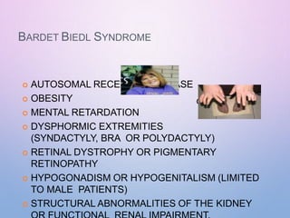 BARDET BIEDL SYNDROME
 AUTOSOMAL RECESSIVE DISEASE
 OBESITY
 MENTAL RETARDATION
 DYSPHORMIC EXTREMITIES
(SYNDACTYLY, BRA OR POLYDACTYLY)
 RETINAL DYSTROPHY OR PIGMENTARY
RETINOPATHY
 HYPOGONADISM OR HYPOGENITALISM (LIMITED
TO MALE PATIENTS)
 STRUCTURAL ABNORMALITIES OF THE KIDNEY
chydactyly
 