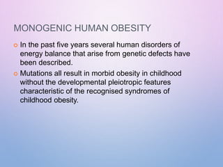 MONOGENIC HUMAN OBESITY
 In the past five years several human disorders of
energy balance that arise from genetic defects have
been described.
 Mutations all result in morbid obesity in childhood
without the developmental pleiotropic features
characteristic of the recognised syndromes of
childhood obesity.
 
