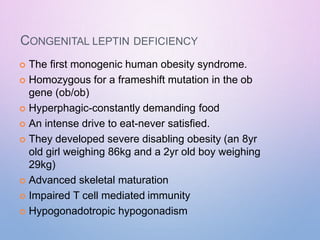 CONGENITAL LEPTIN DEFICIENCY
 The first monogenic human obesity syndrome.
 Homozygous for a frameshift mutation in the ob
gene (ob/ob)
 Hyperphagic-constantly demanding food
 An intense drive to eat-never satisfied.
 They developed severe disabling obesity (an 8yr
old girl weighing 86kg and a 2yr old boy weighing
29kg)
 Advanced skeletal maturation
 Impaired T cell mediated immunity
 Hypogonadotropic hypogonadism
 