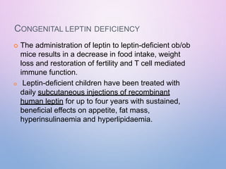CONGENITAL LEPTIN DEFICIENCY
 The administration of leptin to leptin-deficient ob/ob
mice results in a decrease in food intake, weight
loss and restoration of fertility and T cell mediated
immune function.
 Leptin-deficient children have been treated with
daily subcutaneous injections of recombinant
human leptin for up to four years with sustained,
beneficial effects on appetite, fat mass,
hyperinsulinaemia and hyperlipidaemia.
 
