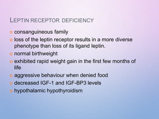 LEPTIN RECEPTOR DEFICIENCY
 consanguineous family
 loss of the leptin receptor results in a more diverse
phenotype than loss of its ligand leptin.
 normal birthweight
 exhibited rapid weight gain in the first few months of
life
 aggressive behaviour when denied food
 decreased IGF-1 and IGF-BP3 levels
 hypothalamic hypothyroidism
 