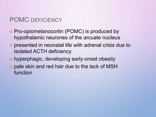 POMC DEFICIENCY
 Pro-opiomelanocortin (POMC) is produced by
hypothalamic neurones of the arcuate nucleus
 presented in neonatal life with adrenal crisis due to
isolated ACTH deficiency
 hyperphagic, developing early-onset obesity
 pale skin and red hair due to the lack of MSH
function
 