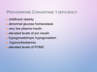 PROHORMONE CONVERTASE 1 DEFICIENCY
 childhood obesity
 abnormal glucose homeostasis
 very low plasma insulin
 elevated levels of pro insulin
 hypogonadotropic hypogonadism
 hypocortisolaemia
 elevated levels of POMC
 