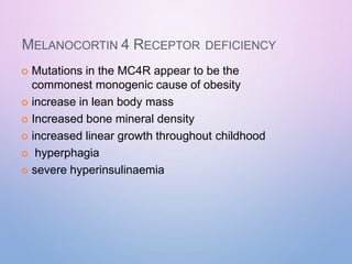 MELANOCORTIN 4 RECEPTOR DEFICIENCY
 Mutations in the MC4R appear to be the
commonest monogenic cause of obesity
 increase in lean body mass
 Increased bone mineral density
 increased linear growth throughout childhood
 hyperphagia
 severe hyperinsulinaemia
 