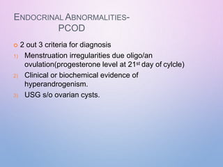 ENDOCRINAL ABNORMALITIES-
PCOD
 2 out 3 criteria for diagnosis
1) Menstruation irregularities due oligo/an
ovulation(progesterone level at 21st day of cylcle)
2) Clinical or biochemical evidence of
hyperandrogenism.
3) USG s/o ovarian cysts.
 