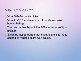 VIRAL ETIOLOGY ??
 Virus SMAM-1 – in chicken.
 Virus Ad-36 found almost exclusively in obese
human beings
 The mechanism by which Ad-36 causes obesity is
unclear.
 It can be hypothesized that hypothalamic damage
caused by viruses might be a cause.
 