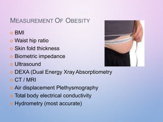 MEASUREMENT OF OBESITY
 BMI
 Waist hip ratio
 Skin fold thickness
 Biometric impedance
 Ultrasound
 DEXA (Dual Energy XrayAbsorptiometry
 CT / MRI
 Air displacement Plethysmography
 Total body electrical conductivity
 Hydrometry (most accurate)
 