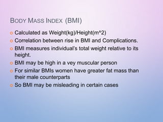 BODY MASS INDEX (BMI)
 Calculated as Weight(kg)/Height(m^2)
 Correlation between rise in BMI and Complications.
 BMI measures individual’s total weight relative to its
height.
 BMI may be high in a vey muscular person
 For similar BMIs women have greater fat mass than
their male counterparts
 So BMI may be misleading in certain cases
 
