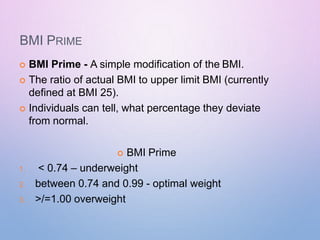 BMI PRIME
 BMI Prime - A simple modification of the BMI.
 The ratio of actual BMI to upper limit BMI (currently
defined at BMI 25).
 Individuals can tell, what percentage they deviate
from normal.
 BMI Prime
1. < 0.74 – underweight
2. between 0.74 and 0.99 - optimal weight
3. >/=1.00 overweight
 
