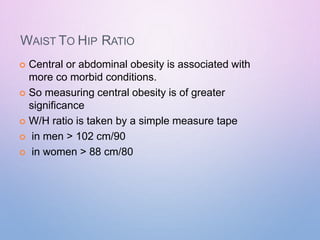 WAIST TO HIP RATIO
 Central or abdominal obesity is associated with
more co morbid conditions.
 So measuring central obesity is of greater
significance
 W/H ratio is taken by a simple measure tape
 in men > 102 cm/90
 in women > 88 cm/80
 