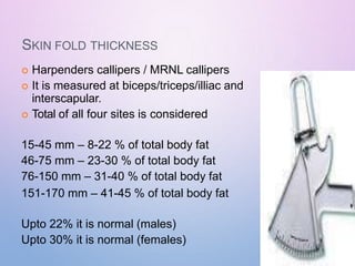 SKIN FOLD THICKNESS
 Harpenders callipers / MRNL callipers
 It is measured at biceps/triceps/illiac and
interscapular.
 Total of all four sites is considered
15-45 mm – 8-22 % of total body fat
46-75 mm – 23-30 % of total body fat
76-150 mm – 31-40 % of total body fat
151-170 mm – 41-45 % of total body fat
Upto 22% it is normal (males)
Upto 30% it is normal (females)
 