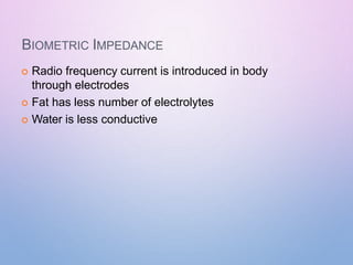 BIOMETRIC IMPEDANCE
 Radio frequency current is introduced in body
through electrodes
 Fat has less number of electrolytes
 Water is less conductive
 