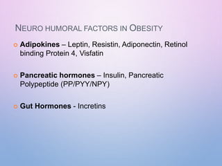 NEURO HUMORAL FACTORS IN OBESITY
 Adipokines – Leptin, Resistin, Adiponectin, Retinol
binding Protein 4, Visfatin
 Pancreatic hormones – Insulin, Pancreatic
Polypeptide (PP/PYY/NPY)
 Gut Hormones - Incretins
 