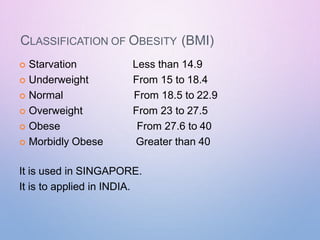 CLASSIFICATION OF OBESITY (BMI)
 Starvation
 Underweight
 Normal
 Overweight
 Obese
 Morbidly Obese
Less than 14.9
From 15 to 18.4
From 18.5 to 22.9
From 23 to 27.5
From 27.6 to 40
Greater than 40
It is used in SINGAPORE.
It is to applied in INDIA.
 