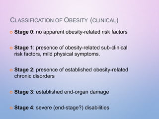 CLASSIFICATION OF OBESITY (CLINICAL)
 Stage 0: no apparent obesity-related risk factors
 Stage 1: presence of obesity-related sub-clinical
risk factors, mild physical symptoms.
 Stage 2: presence of established obesity-related
chronic disorders
 Stage 3: established end-organ damage
 Stage 4: severe (end-stage?) disabilities
 