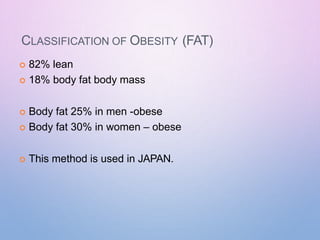CLASSIFICATION OF OBESITY (FAT)
 82% lean
 18% body fat body mass
 Body fat 25% in men -obese
 Body fat 30% in women – obese
 This method is used in JAPAN.
 