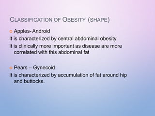 CLASSIFICATION OF OBESITY (SHAPE)
 Apples- Android
It is characterized by central abdominal obesity
It is clinically more important as disease are more
correlated with this abdominal fat
 Pears – Gynecoid
It is characterized by accumulation of fat around hip
and buttocks.
 