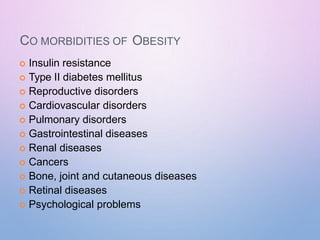 CO MORBIDITIES OF OBESITY
 Insulin resistance
 Type II diabetes mellitus
 Reproductive disorders
 Cardiovascular disorders
 Pulmonary disorders
 Gastrointestinal diseases
 Renal diseases
 Cancers
 Bone, joint and cutaneous diseases
 Retinal diseases
 Psychological problems
 