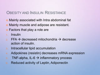OBESITY AND INSULIN RESISTANCE
 Mainly associated with Intra abdominal fat
 Mainly muscle and adipose are resistant.
 Factors that play a role are
1. Insulin
2. FFA  decreased mitochondria  decrease
action of insulin.
3. Intracellular lipid accumulation
4. Adipokines (resistin) decreases mRNA expression
5. TNF-alpha, IL-6  inflammatory process
6. Reduced activity of Leptin, Adiponectin
 