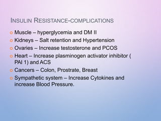 INSULIN RESISTANCE-COMPLICATIONS
 Muscle – hyperglycemia and DM II
 Kidneys – Salt retention and Hypertension
 Ovaries – Increase testosterone and PCOS
 Heart – Increase plasminogen activator inhibitor (
PAI 1) and ACS
 Cancers – Colon, Prostrate, Breast
 Sympathetic system – Increase Cytokines and
increase Blood Pressure.
 