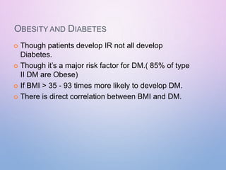 OBESITY AND DIABETES
 Though patients develop IR not all develop
Diabetes.
 Though it’s a major risk factor for DM.( 85% of type
II DM are Obese)
 If BMI > 35 - 93 times more likely to develop DM.
 There is direct correlation between BMI and DM.
 