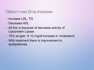 OBESITY AND DYSLIPIDAEMIA
 Increase LDL, TG
 Decrease HDL
 All this is because of decrease activity of
Lipoprotein Lipase.
 10% wt gain  12 mg/dl increase in cholesterol.
 With treatment there is improvement in
dyslipidemias
 