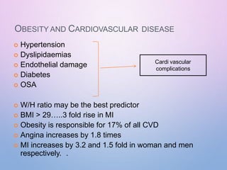 OBESITY AND CARDIOVASCULAR DISEASE
 Hypertension
 Dyslipidaemias
 Endothelial damage
 Diabetes
 OSA
 W/H ratio may be the best predictor
 BMI > 29…..3 fold rise in MI
 Obesity is responsible for 17% of all CVD
 Angina increases by 1.8 times
 MI increases by 3.2 and 1.5 fold in woman and men
respectively. .
Cardi vascular
complications
 