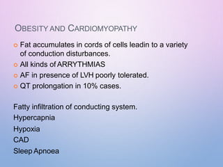 OBESITY AND CARDIOMYOPATHY
 Fat accumulates in cords of cells leadin to a variety
of conduction disturbances.
 All kinds of ARRYTHMIAS
 AF in presence of LVH poorly tolerated.
 QT prolongation in 10% cases.
Fatty infiltration of conducting system.
Hypercapnia
Hypoxia
CAD
Sleep Apnoea
 