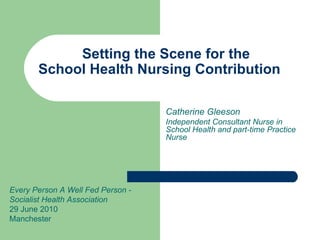 Setting the Scene for the
       School Health Nursing Contribution

                                   Catherine Gleeson
                                   Independent Consultant Nurse in
                                   School Health and part-time Practice
                                   Nurse




Every Person A Well Fed Person -
Socialist Health Association
29 June 2010
Manchester
 