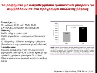 Τα ροφήματα με ολιγοθερμιδικά γλυκαντικά μπορούν να
συμβάλλουν σε ένα πρόγραμμα απώλειας βάρους
Συμμετέχοντες:
303 ενήλικες, 21-65 ετών ΔΜΣ: 27-40
279 (92%) ολοκλήρωσαν την παρέμβαση
Μέθοδος:
Ομάδα ελέγχου – μόνο νερό
Ομάδα παρέμβασης – ροφήματα με γλυκαντικά +
νερό
12 εβδομάδες – 60λεπτες συνεδρίες / εβδομάδα
(διαιτολόγιο + συμπεριφοριστική συμβουλευτική)
Αποτελέσματα:
Η ομάδα παρέμβασης έχασε 44% περισσότερο
βάρος (κατά μέσο όρο 5.95 κιλά) σε σχέση με την
ομάδα ελέγχου (κατά μέσο όρο 4.09 κιλά) &
δήλωσε στατιστικά σημαντικά μικρότερο αίσθημα
πείνας
Peters et al. Obesity May 2014; 22: 1415-1421
 
