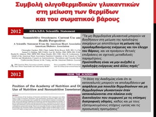 Συμβολή ολιγοθερμιδικών γλυκαντικών
στη μείωση των θερμίδων
και του σωματικού βάρους
Classified - Internal use
“Τα μη θερμιδογόνα γλυκαντικά μπορούν να
βοηθήσουν στη μείωση της πρόσληψης
σακχάρων με αποτέλεσμα τη μείωση της
προσλαμβανόμενης ενέργειας και τον έλεγχο
του βάρους, και να προάγουν θετικές
επιδράσεις σε σχετικές μεταβολικές
παραμέτρους.
Προϋπόθεση είναι να μην αυξηθεί η
πρόσληψη ενέργειας από άλλες πηγές”
“Η Θέση της Ακαδημίας είναι ότι οι
καταναλωτές μπορούν να απολαμβάνουν με
ασφάλεια μια ποικιλία θερμιδογόνων και μη
θερμιδογόνων γλυκαντικών όταν
καταναλώνονται στα πλαίσια ενός
διαιτολογίου που συμφωνεί με τις επίσημες
διατροφικές οδηγίες, καθώς και με τους
εξατομικευμένους στόχους υγείας και τις
προσωπικές προτιμήσεις”
2012
2012
 