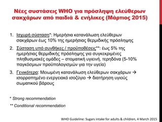 Νέες συστάσεις WHO για πρόσληψη ελεύθερων
σακχάρων από παιδιά & ενήλικες (Μάρτιος 2015)
1. Ισχυρή σύσταση*: Ημερήσια κατανάλωση ελεύθερων
σακχάρων έως 10% της ημερήσιας θερμιδικής πρόσληψης
2. Σύσταση υπό συνθήκες / προϋποθέσεις**: έως 5% της
ημερήσιας θερμιδικής πρόσληψης για συγκεκριμένες
πληθυσμιακές ομάδες – στοματική υγιεινή, τερηδόνα (5-10%
παγκόσμιων προϋπολογισμών για την υγεία)
3. Γενικότερα: Μειωμένη κατανάλωση ελεύθερων σακχάρων 
ισορροπημένο ενεργειακό ισοζύγιο  διατήρηση υγιούς
σωματικού βάρους
* Strong recommendation
** Conditional recommendation
WHO Guideline: Sugars intake for adults & children, 4 March 2015
 