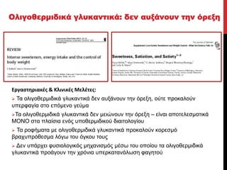 Classified - Internal use
Εργαστηριακές & Κλινικές Μελέτες:
 Τα ολιγοθερμιδικά γλυκαντικά δεν αυξάνουν την όρεξη, ούτε προκαλούν
υπερφαγία στο επόμενο γεύμα
Τα ολιγοθερμιδικά γλυκαντικά δεν μειώνουν την όρεξη – είναι αποτελεσματικά
ΜΟΝΟ στα πλαίσια ενός υποθερμιδικού διαιτολογίου
 Τα ροφήματα με ολιγοθερμιδικά γλυκαντικά προκαλούν κορεσμό
βραχυπρόθεσμα λόγω του όγκου τους
 Δεν υπάρχει φυσιολογικός μηχανισμός μέσω του οποίου τα ολιγοθερμιδικά
γλυκαντικά προάγουν την χρόνια υπερκατανάλωση φαγητού
Ολιγοθερμιδικά γλυκαντικά: δεν αυξάνουν την όρεξη
 