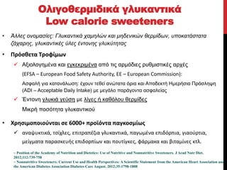 • Άλλες ονομασίες: Γλυκαντικά χαμηλών και μηδενικών θερμίδων, υποκατάστατα
ζάχαρης, γλυκαντικές ύλες έντονης γλυκύτητας
• Πρόσθετα Τροφίμων
 Αξιολογημένα και εγκεκριμένα από τις αρμόδιες ρυθμιστικές αρχές
(EFSA – European Food Safety Authority, EE – European Commission):
Ασφαλή για κατανάλωση: έχουν τεθεί ανώτατα όρια και Αποδεκτή Ημερήσια Πρόσληψη
(ADI – Acceptable Daily Intake) με μεγάλο παράγοντα ασφαλείας
 Έντονη γλυκιά γεύση με λίγες ή καθόλου θερμίδες
Μικρή ποσότητα γλυκαντικού
• Χρησιμοποιούνται σε 6000+ προϊόντα παγκοσμίως
 αναψυκτικά, τσίχλες, επιτραπέζια γλυκαντικά, παγωμένα επιδόρπια, γιαούρτια,
μείγματα παρασκευής επιδορπίων και πουτίγκες, φάρμακα και βιταμίνες κτλ.
Ολιγοθερμιδικά γλυκαντικά
Low calorie sweeteners
Classified - Internal use
~ Position of the Academy of Nutrition and Dietetics: Use of Nutritive and Nonnutritive Sweeteners. J Acad Nutr Diet.
2012;112:739-758
~ Nonnutritive Sweeteners: Current Use and Health Perspectives: A Scientific Statement from the American Heart Association and
the American Diabetes Association Diabetes Care August. 2012;35:1798-1808
 