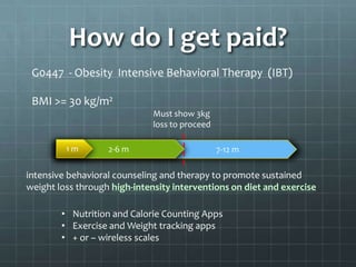 How do I get paid?
 G0447 - Obesity Intensive Behavioral Therapy (IBT)

 BMI >= 30 kg/m2
                              Must show 3kg
                              loss to proceed

         1m        2-6 m                        7-12 m

intensive behavioral counseling and therapy to promote sustained
weight loss through high-intensity interventions on diet and exercise

        • Nutrition and Calorie Counting Apps
        • Exercise and Weight tracking apps
        • + or – wireless scales
 