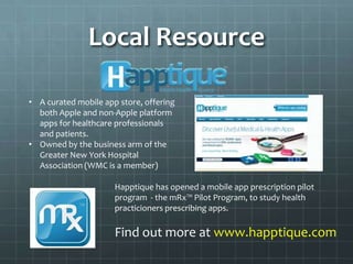 Local Resource

• A curated mobile app store, offering
  both Apple and non-Apple platform
  apps for healthcare professionals
  and patients.
• Owned by the business arm of the
  Greater New York Hospital
  Association (WMC is a member)

                      Happtique has opened a mobile app prescription pilot
                      program - the mRx™ Pilot Program, to study health
                      practicioners prescribing apps.

                      Find out more at www.happtique.com
 