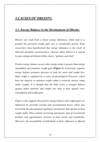 10
3.CAUSES OF OBESITY:
3.1. Energy Balance in the Development of Obesity:
Obesity can result from a minor energy imbalance, which lead to a
gradual but persistent weight gain over a considerable period. Some
researchers have hypothesized that energy imbalance is the result of
inherited metabolic characteristics; whereas others believe it is caused
by poor eating and lifestyle habits, that is “gluttony and sloth”.
Positive energy balance occurs when energy intake is greater than energy
expenditure and promotes weight gain (Figure 1). Conversely, negative
energy balance promotes decrease in body fat stores and weight loss.
Body weight is regulated by a series of physiological Processes, which
have the capacity to maintain weight within a relatively narrow range
stable weight). It is thought that the body exerts a stronger defense
against under nutrition and weight loss than it does against over-
consumption and weight gain.
Figure 4 also suggests that positive energy balance and weight gains are
influenced by powerful societal and environmental forces which may
overwhelm the physiological regulatory mechanisms that operate to keep
weight stable. These include increasing automation, lack of recreational
facilities and opportunities, increase in food variety and availability.
Moreover, the susceptibility of individuals to these influences is affected
 