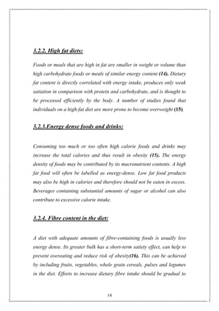 14
3.2.2. High fat diets:
Foods or meals that are high in fat are smaller in weight or volume than
high carbohydrate foods or meals of similar energy content (14). Dietary
fat content is directly correlated with energy intake, produces only weak
satiation in comparison with protein and carbohydrate, and is thought to
be processed efficiently by the body. A number of studies found that
individuals on a high-fat diet are more prone to become overweight (15).
3.2.3.Energy dense foods and drinks:
Consuming too much or too often high calorie foods and drinks may
increase the total calories and thus result in obesity (15). The energy
density of foods may be contributed by its macronutrient contents. A high
fat food will often be labelled as energy-dense. Low fat food products
may also be high in calories and therefore should not be eaten in excess.
Beverages containing substantial amounts of sugar or alcohol can also
contribute to excessive calorie intake.
3.2.4. Fibre content in the diet:
A diet with adequate amounts of fibre-containing foods is usually less
energy dense. Its greater bulk has a short-term satiety effect, can help to
prevent overeating and reduce risk of obesity(16). This can be achieved
by including fruits, vegetables, whole grain cereals, pulses and legumes
in the diet. Efforts to increase dietary fibre intake should be gradual to
 