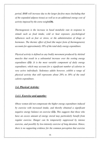 16
period, BMR will increase due to the larger fat-free mass (including that
of the expanded adipose tissue) as well as to an additional energy cost of
activity imposed by the extra weight(20).
Thermogenesis is the increase in basal metabolic rate in response to
stimuli such as food intake, cold or heat exposure, psychological
influences such as fear or stress, or the administration of drugs or
hormones. The thermic effect of food (the major form of thermogenesis)
accounts for approximately 10% of the total daily energy expenditure.
Physical activity is defined as any bodily movement produced by skeletal
muscles that result in a substantial increase over the resting energy
expenditure (21) .It is the most variable component of daily energy
expenditure, which may account for a significant number of calories in
very active individuals. Sedentary adults however, exhibit a range of
physical activity that still represents about 20% to 30% of the total
calorie expenditure.
3.4. Physical Activity:
3.4.1. Exercise and appetite:
Obese women did not compensate the higher energy expenditure induced
by exercise with increased intake, and thereby obtained a significant
negative energy balance on exercise (22). This suggests that those who
have an excess amount of energy stored may particularly benefit from
regular exercise. Hunger can be temporarily suppressed by intense
exercise, and possibly by low-intensity exercise of long duration. Hence,
there is no supporting evidence for the common perception that exercise
 