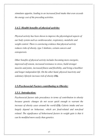 17
stimulates appetite, leading to an increased food intake that even exceeds
the energy cost of the preceding activities.
3.4.2. Health benefits of physical activity:
Physical activity has been shown to improve the physiological aspects of
our body system such as cardiovascular, respiratory, metabolic and
weight control. There is convincing evidence that physical activity
reduces risks of obesity, type 2 diabetes, certain cancers and
osteoporosis.
Other benefits of physical activity includes becoming more energetic,
improved self esteem, increased resistance to stress, build stronger
muscles and joints, increased fitness and flexibility, and living a healthier
and longer independent life. On the other hand, physical inactivity and
sedentary lifestyle increase risk of obesity (16).
3.5.Psychosocial Factors contributing to Obesity:
3.5.1. Introduction:
Psychosocial factors take precedence in terms of contribution to obesity
because genetic changes do not occur quick enough to warrant the
increase of obesity cases around the world (23). Calorie intake and use
largely depend on behaviour, which are food-related and non-food
related. The significance of behavioural factors in weight gain is that it
can be modified more easily than genetics.
 