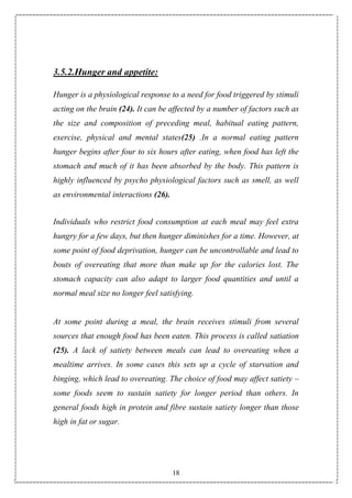 18
3.5.2.Hunger and appetite:
Hunger is a physiological response to a need for food triggered by stimuli
acting on the brain (24). It can be affected by a number of factors such as
the size and composition of preceding meal, habitual eating pattern,
exercise, physical and mental states(25) .In a normal eating pattern
hunger begins after four to six hours after eating, when food has left the
stomach and much of it has been absorbed by the body. This pattern is
highly influenced by psycho physiological factors such as smell, as well
as environmental interactions (26).
Individuals who restrict food consumption at each meal may feel extra
hungry for a few days, but then hunger diminishes for a time. However, at
some point of food deprivation, hunger can be uncontrollable and lead to
bouts of overeating that more than make up for the calories lost. The
stomach capacity can also adapt to larger food quantities and until a
normal meal size no longer feel satisfying.
At some point during a meal, the brain receives stimuli from several
sources that enough food has been eaten. This process is called satiation
(25). A lack of satiety between meals can lead to overeating when a
mealtime arrives. In some cases this sets up a cycle of starvation and
binging, which lead to overeating. The choice of food may affect satiety –
some foods seem to sustain satiety for longer period than others. In
general foods high in protein and fibre sustain satiety longer than those
high in fat or sugar.
 