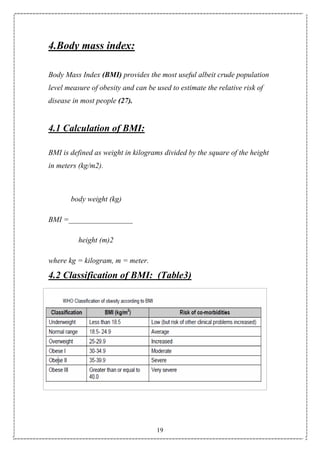 19
4.Body mass index:
Body Mass Index (BMI) provides the most useful albeit crude population
level measure of obesity and can be used to estimate the relative risk of
disease in most people (27).
4.1 Calculation of BMI:
BMI is defined as weight in kilograms divided by the square of the height
in meters (kg/m2).
body weight (kg)
BMI =_________________
height (m)2
where kg = kilogram, m = meter.
4.2 Classification of BMI: (Table3)
 